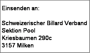 Textfeld: Einsenden an: 

Schweizerischer Billard Verband
Sektion Pool
Kriesbaumen 290c
3157 Milken